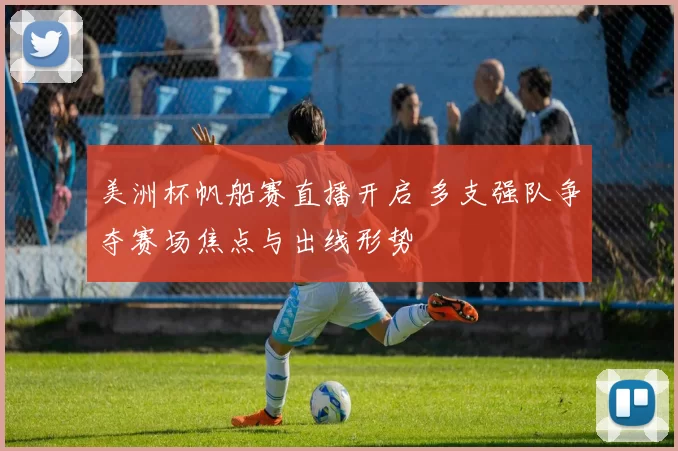 美洲杯帆船赛直播开启 多支强队争夺赛场焦点与出线形势