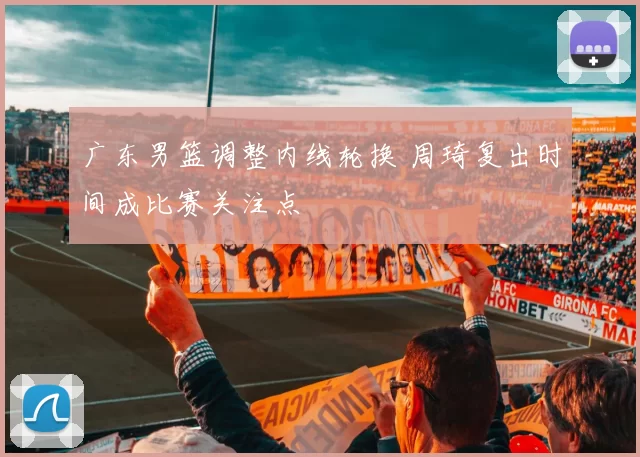 广东男篮调整内线轮换 周琦复出时间成比赛关注点