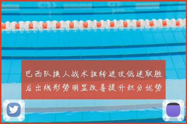 巴西队换人战术扭转进攻低迷取胜后出线形势明显改善提升积分优势