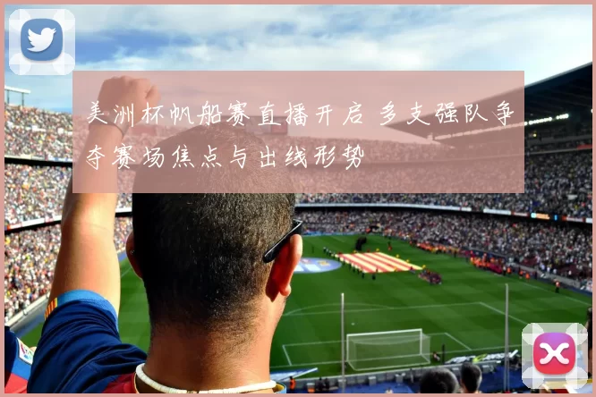 美洲杯帆船赛直播开启 多支强队争夺赛场焦点与出线形势