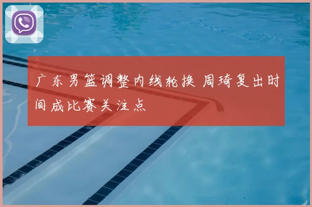 广东男篮调整内线轮换 周琦复出时间成比赛关注点