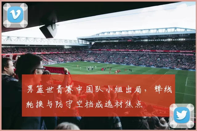 男篮世青赛中国队小组出局，锋线轮换与防守空档成选材焦点