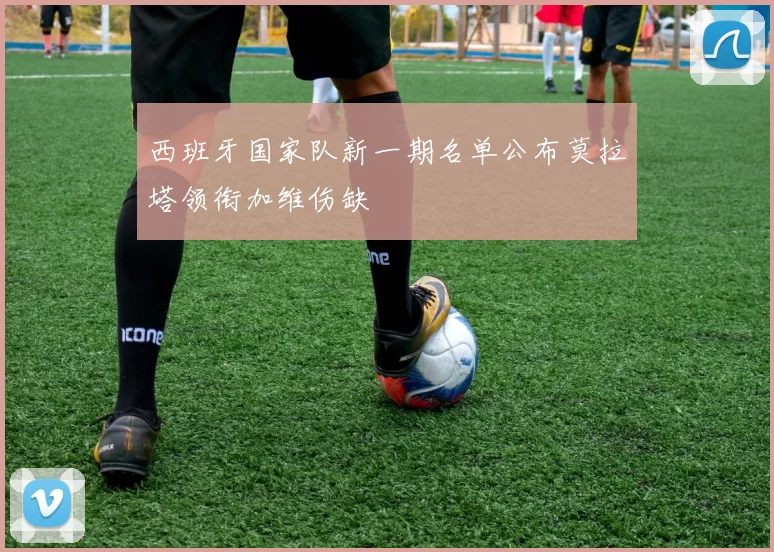 西班牙国家队新一期名单公布莫拉塔领衔加维伤缺