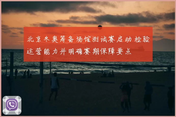 北京冬奥筹备场馆测试赛启动 检验运营能力并明确赛期保障要点
