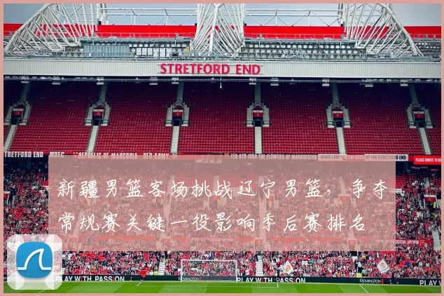 新疆男篮客场挑战辽宁男篮，争夺常规赛关键一役影响季后赛排名