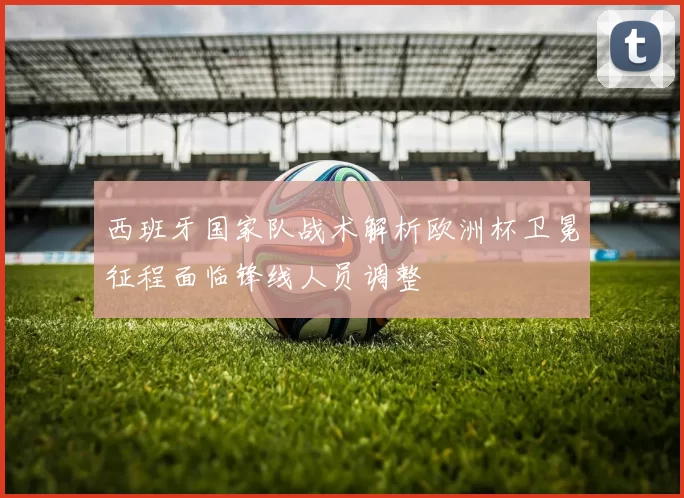 西班牙国家队战术解析欧洲杯卫冕征程面临锋线人员调整