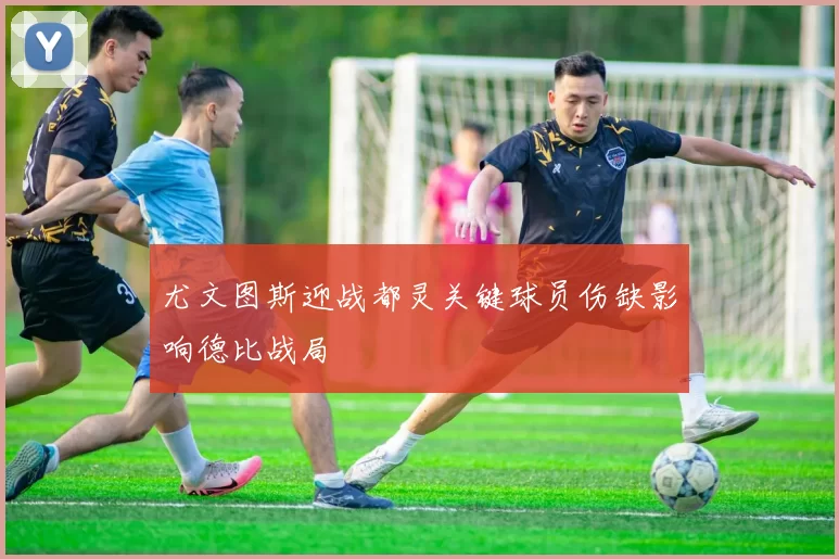 尤文图斯迎战都灵关键球员伤缺影响德比战局