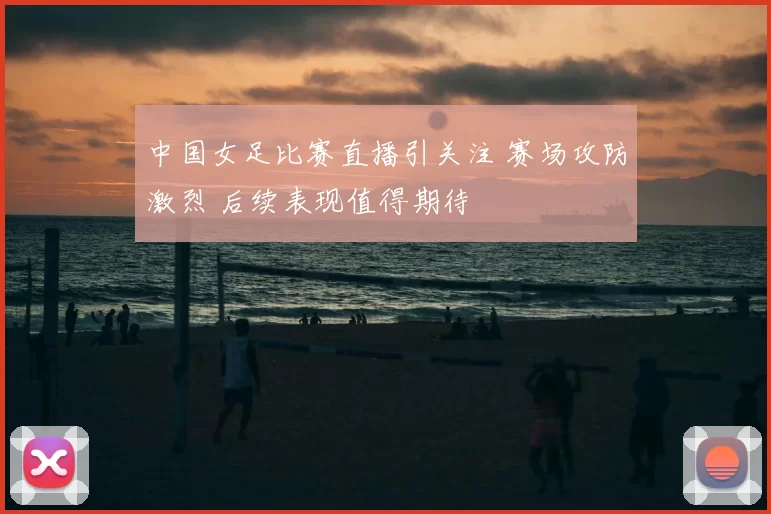 中国女足比赛直播引关注 赛场攻防激烈 后续表现值得期待