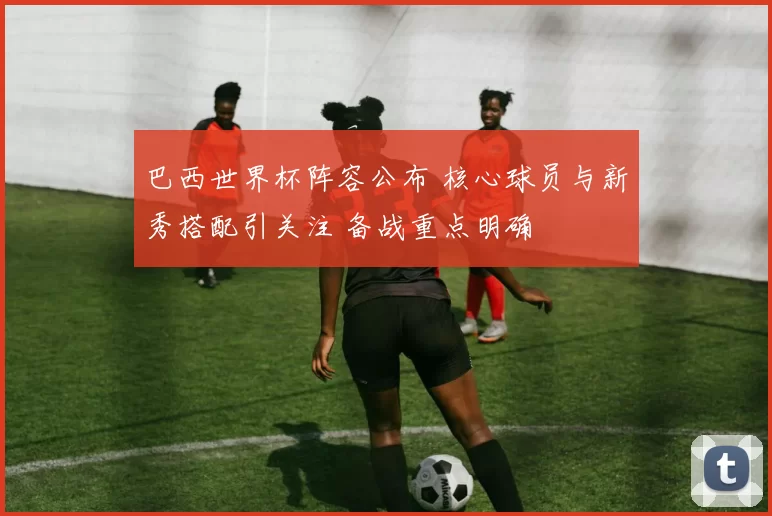 巴西世界杯阵容公布 核心球员与新秀搭配引关注 备战重点明确