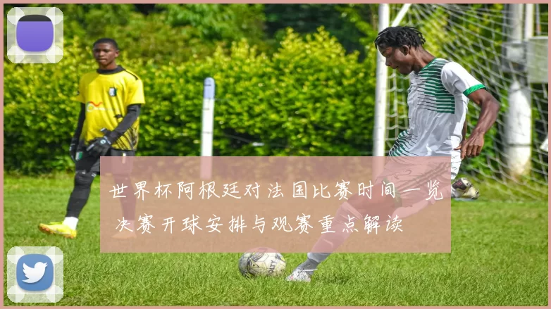 世界杯阿根廷对法国比赛时间一览 决赛开球安排与观赛重点解读