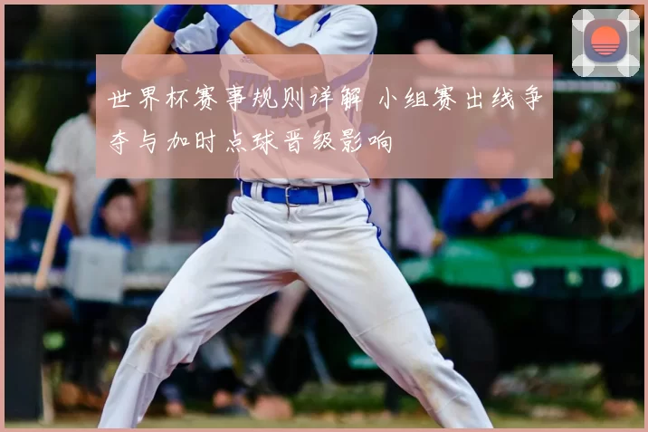 世界杯赛事规则详解 小组赛出线争夺与加时点球晋级影响