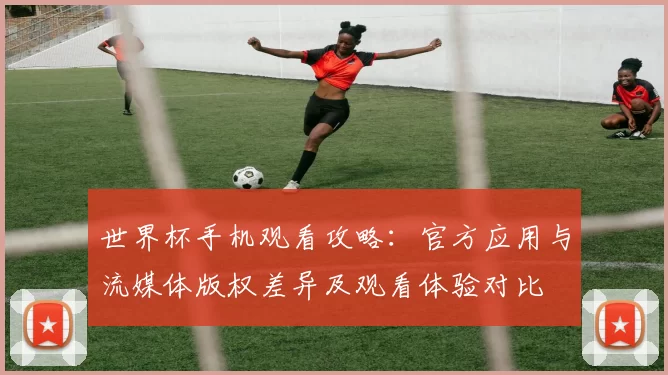 世界杯手机观看攻略：官方应用与流媒体版权差异及观看体验对比