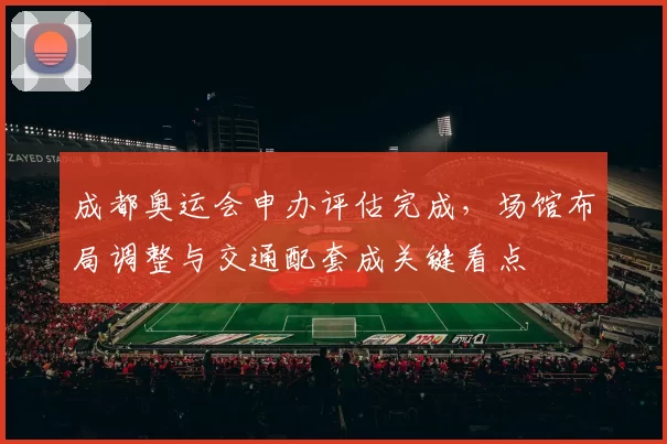 成都奥运会申办评估完成,场馆布局调整与交通配套成关键看点
