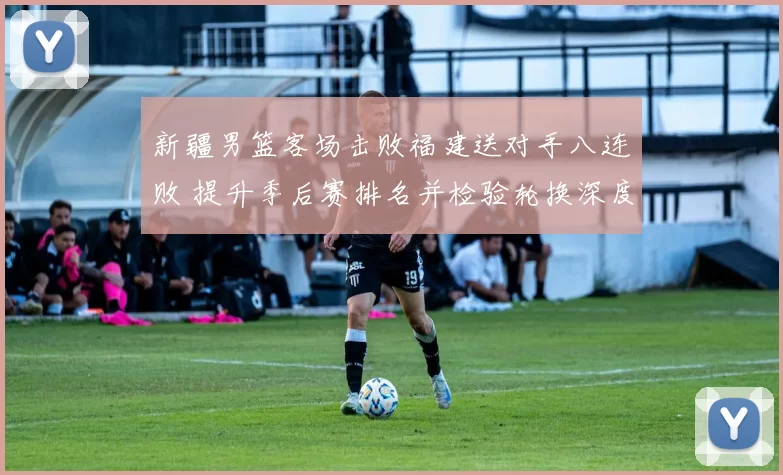 新疆男篮客场击败福建送对手八连败 提升季后赛排名并检验轮换深度