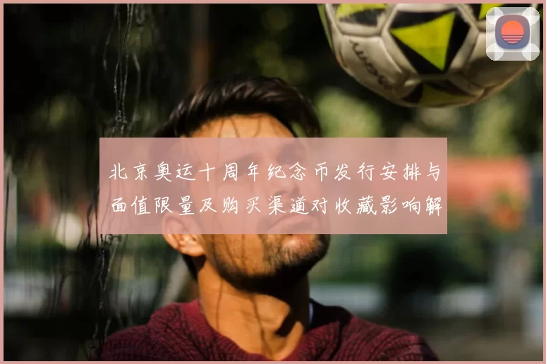 北京奥运十周年纪念币发行安排与面值限量及购买渠道对收藏影响解读