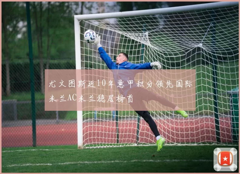 尤文图斯近10年意甲积分领先国际米兰AC米兰稳居榜首