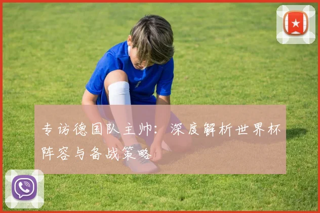 专访德国队主帅:深度解析世界杯阵容与备战策略