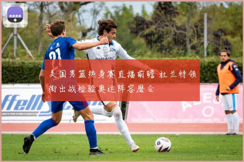 美国男篮热身赛直播前瞻 杜兰特领衔出战检验奥运阵容磨合