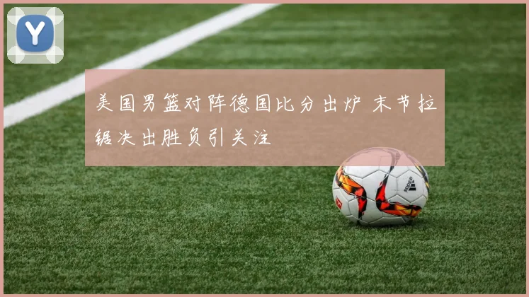 美国男篮对阵德国比分出炉 末节拉锯决出胜负引关注