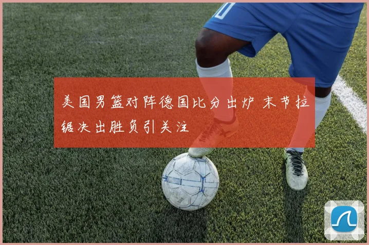 美国男篮对阵德国比分出炉 末节拉锯决出胜负引关注