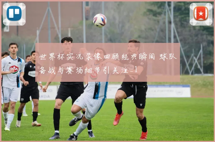 世界杯实况录像回顾经典瞬间 球队备战与赛场细节引关注_1