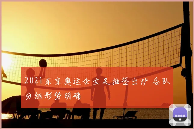 2021东京奥运会女足抽签出炉 各队分组形势明确