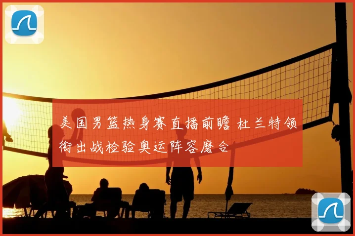 美国男篮热身赛直播前瞻 杜兰特领衔出战检验奥运阵容磨合