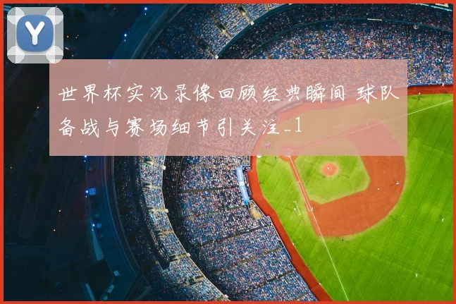世界杯实况录像回顾经典瞬间 球队备战与赛场细节引关注_1