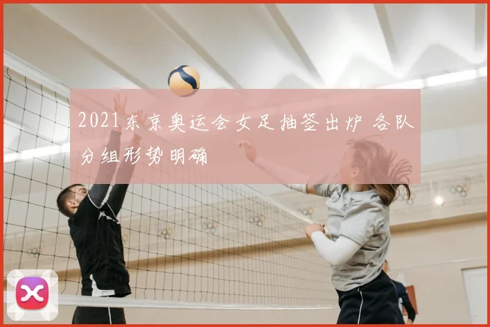 2021东京奥运会女足抽签出炉 各队分组形势明确